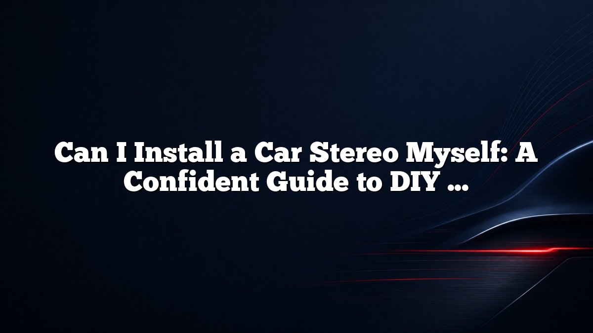 Can I Install a Car Stereo Myself: A Confident Guide to DIY Installation and What to Expect